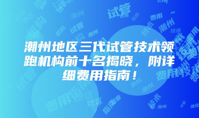 潮州地区三代试管技术领跑机构前十名揭晓，附详细费用指南！