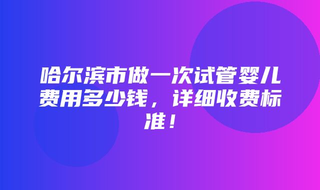 哈尔滨市做一次试管婴儿费用多少钱，详细收费标准！