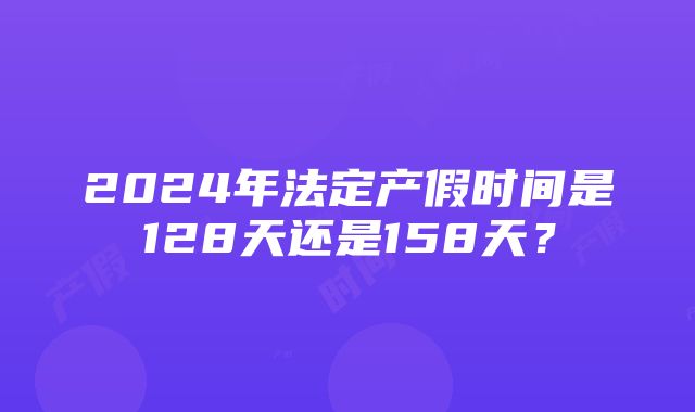 2024年法定产假时间是128天还是158天？