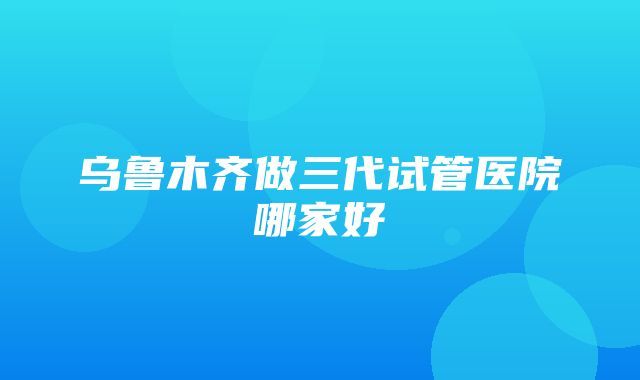 乌鲁木齐做三代试管医院哪家好