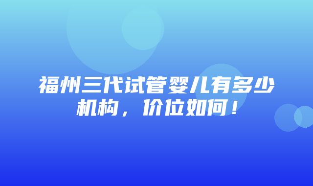 福州三代试管婴儿有多少机构，价位如何！