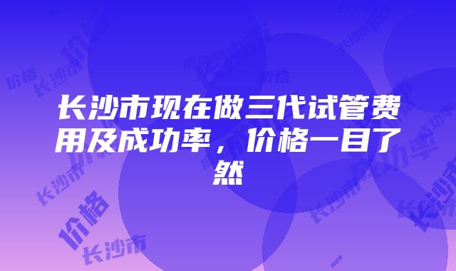 长沙市现在做三代试管费用及成功率，价格一目了然