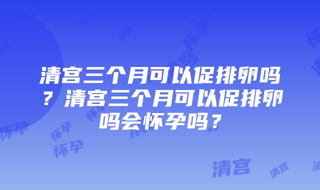 清宫三个月可以促排卵吗？清宫三个月可以促排卵吗会怀孕吗？