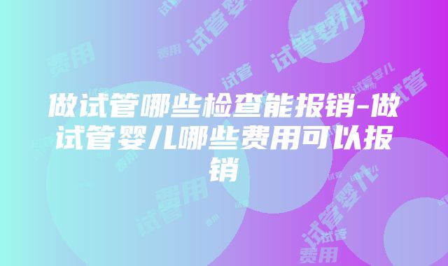 做试管哪些检查能报销-做试管婴儿哪些费用可以报销