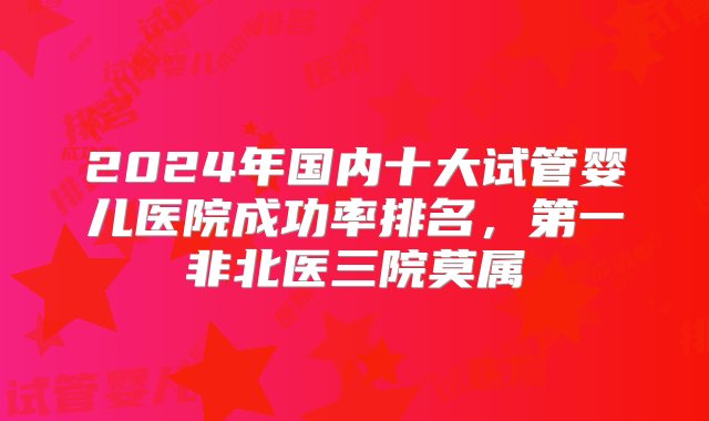 2024年国内十大试管婴儿医院成功率排名，第一非北医三院莫属