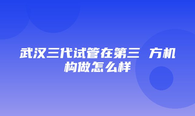 武汉三代试管在第三 方机构做怎么样