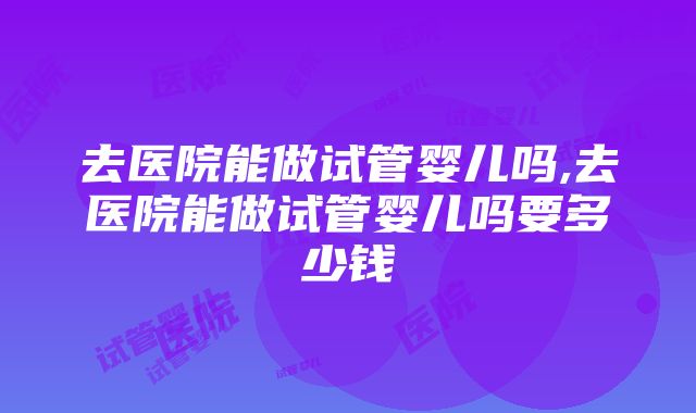 去医院能做试管婴儿吗,去医院能做试管婴儿吗要多少钱