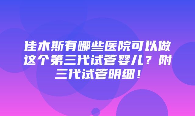 佳木斯有哪些医院可以做这个第三代试管婴儿？附三代试管明细！