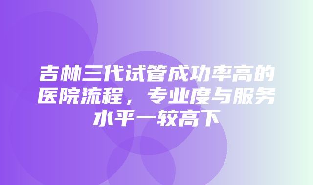 吉林三代试管成功率高的医院流程，专业度与服务水平一较高下