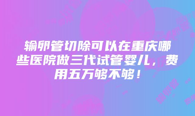 输卵管切除可以在重庆哪些医院做三代试管婴儿，费用五万够不够！