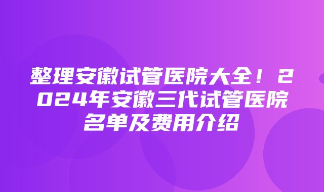 整理安徽试管医院大全！2024年安徽三代试管医院名单及费用介绍