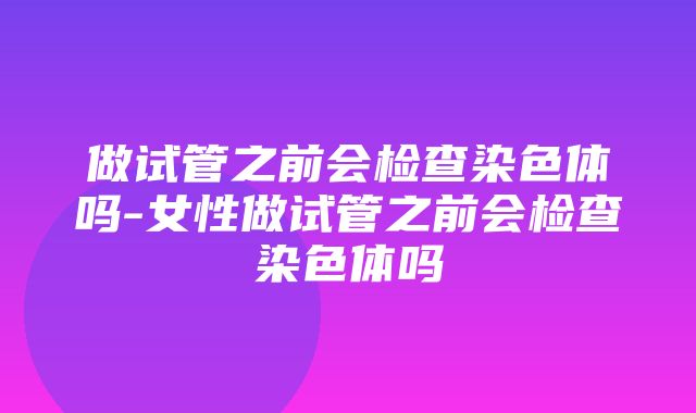 做试管之前会检查染色体吗-女性做试管之前会检查染色体吗