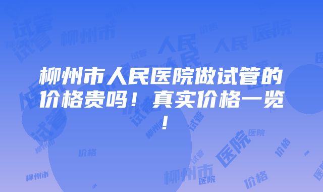 柳州市人民医院做试管的价格贵吗！真实价格一览！