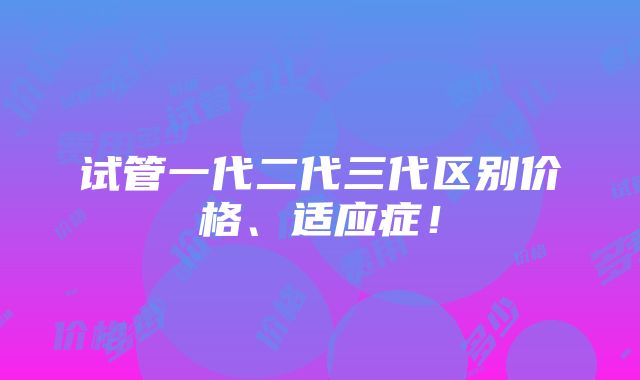 试管一代二代三代区别价格、适应症！