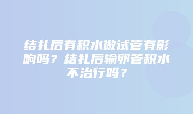 结扎后有积水做试管有影响吗？结扎后输卵管积水不治行吗？