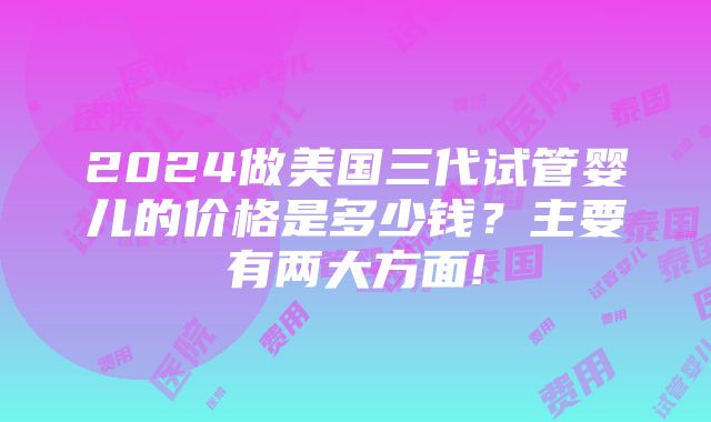 2024做美国三代试管婴儿的价格是多少钱？主要有两大方面!