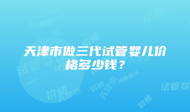 天津市做三代试管婴儿价格多少钱？