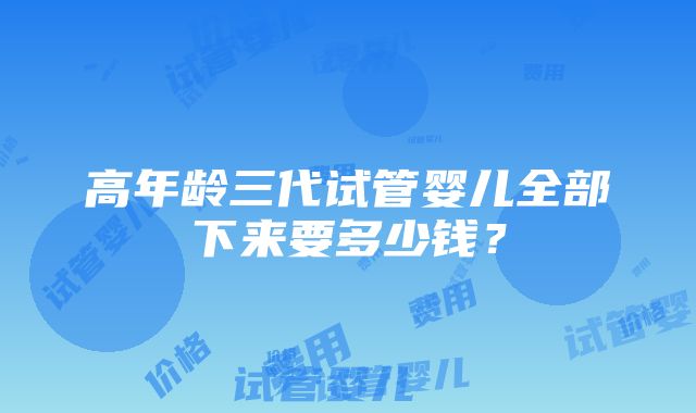 高年龄三代试管婴儿全部下来要多少钱？