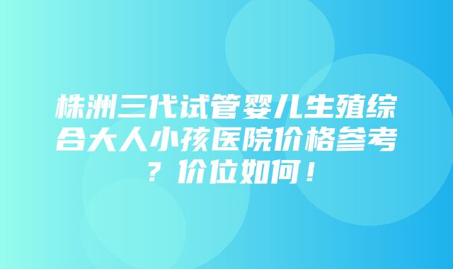 株洲三代试管婴儿生殖综合大人小孩医院价格参考？价位如何！