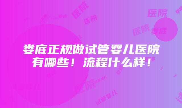 娄底正规做试管婴儿医院有哪些！流程什么样！