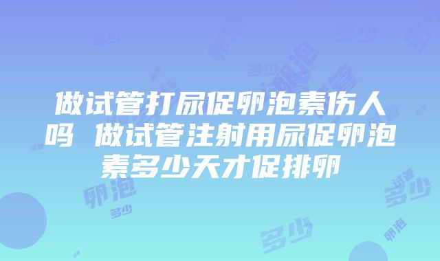 做试管打尿促卵泡素伤人吗 做试管注射用尿促卵泡素多少天才促排卵