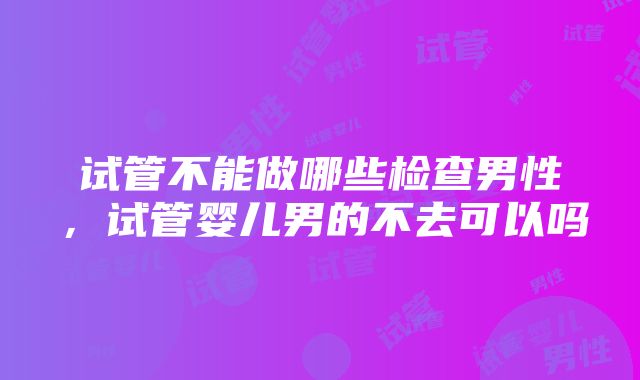 试管不能做哪些检查男性，试管婴儿男的不去可以吗