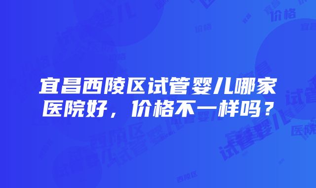 宜昌西陵区试管婴儿哪家医院好，价格不一样吗？