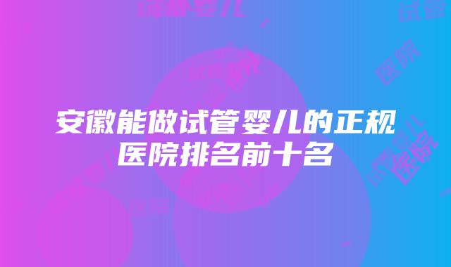 安徽能做试管婴儿的正规医院排名前十名