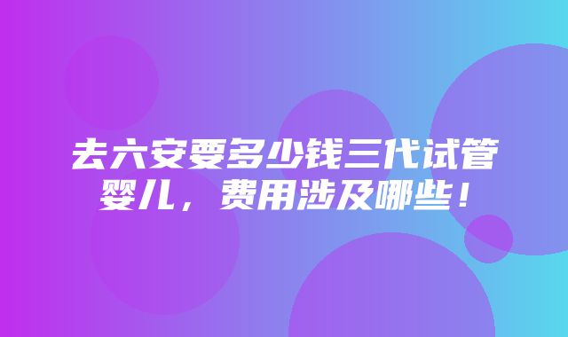 去六安要多少钱三代试管婴儿，费用涉及哪些！