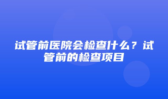 试管前医院会检查什么？试管前的检查项目