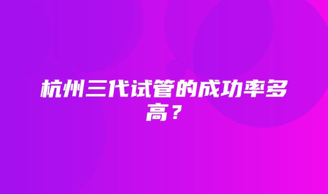 杭州三代试管的成功率多高？