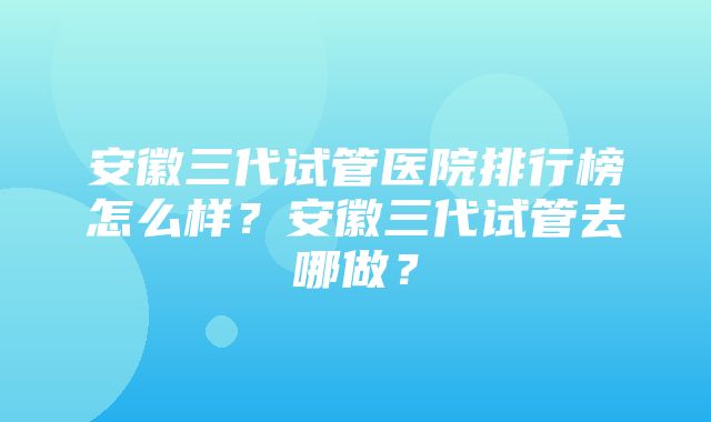 安徽三代试管医院排行榜怎么样？安徽三代试管去哪做？