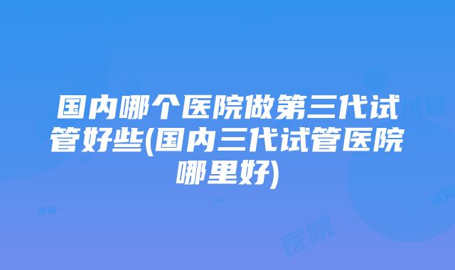 国内哪个医院做第三代试管好些(国内三代试管医院哪里好)