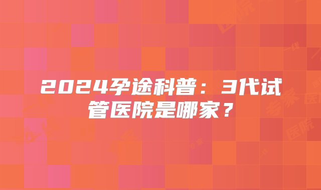 2024孕途科普：3代试管医院是哪家？