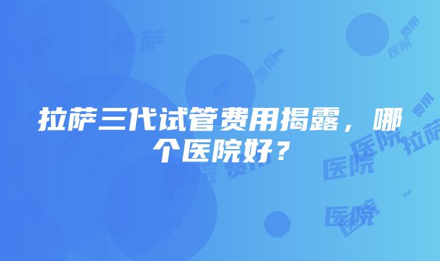 拉萨三代试管费用揭露，哪个医院好？