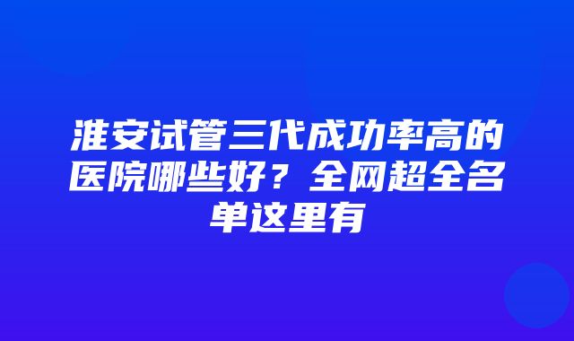 淮安试管三代成功率高的医院哪些好？全网超全名单这里有