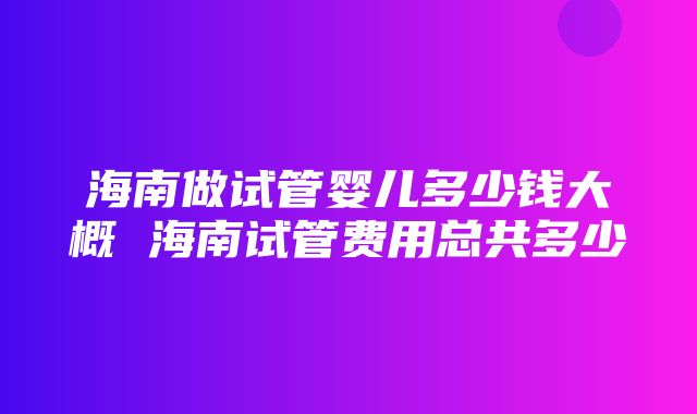 海南做试管婴儿多少钱大概 海南试管费用总共多少