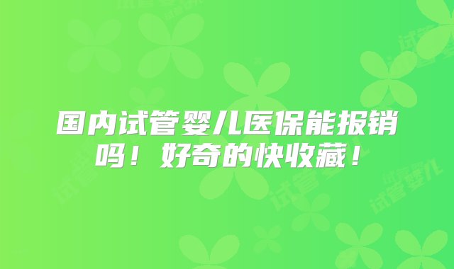 国内试管婴儿医保能报销吗！好奇的快收藏！