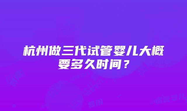 杭州做三代试管婴儿大概要多久时间？