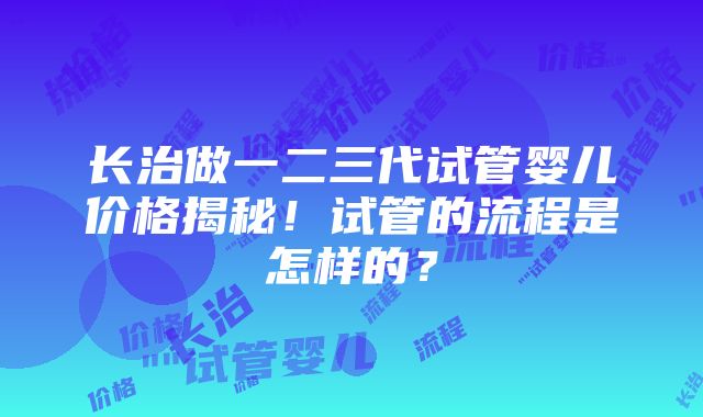 长治做一二三代试管婴儿价格揭秘！试管的流程是怎样的？