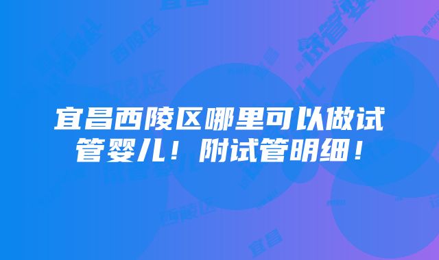 宜昌西陵区哪里可以做试管婴儿！附试管明细！