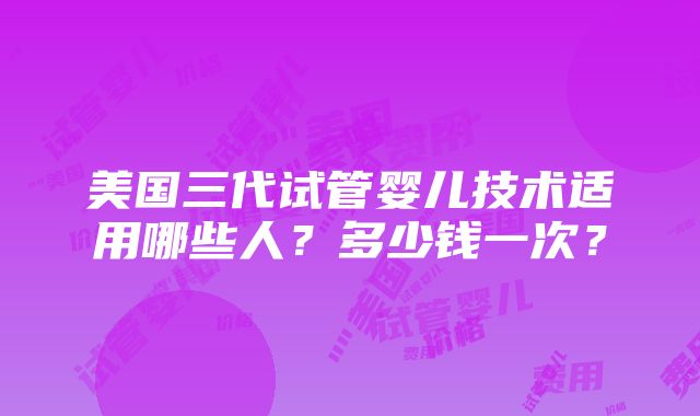 美国三代试管婴儿技术适用哪些人？多少钱一次？