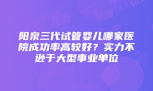 阳泉三代试管婴儿哪家医院成功率高较好？实力不逊于大型事业单位