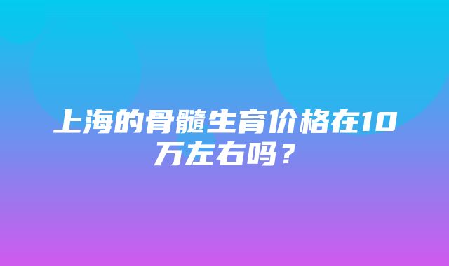 上海的骨髓生育价格在10万左右吗？