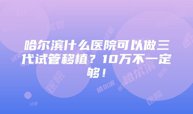 哈尔滨什么医院可以做三代试管移植？10万不一定够！