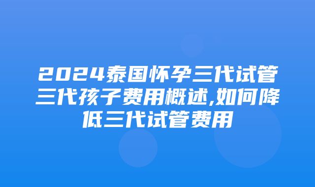 2024泰国怀孕三代试管三代孩子费用概述,如何降低三代试管费用