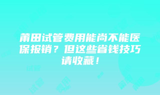 莆田试管费用能尚不能医保报销？但这些省钱技巧请收藏！