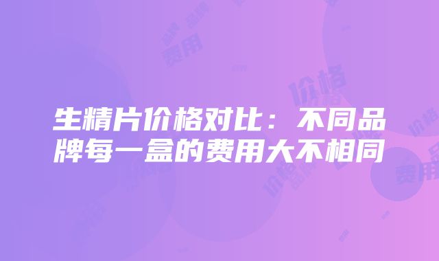 生精片价格对比：不同品牌每一盒的费用大不相同