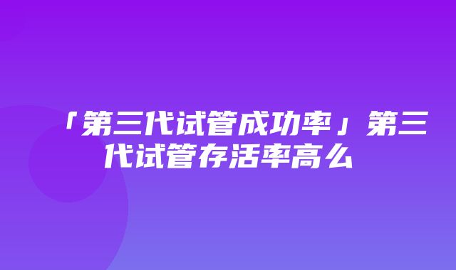 「第三代试管成功率」第三代试管存活率高么