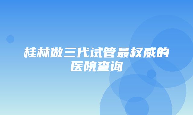 桂林做三代试管最权威的医院查询